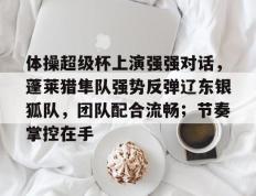 JN体育- 体操超级杯上演强强对话，蓬莱猎隼队强势反弹辽东银狐队，团队配合流畅；节奏掌控在手